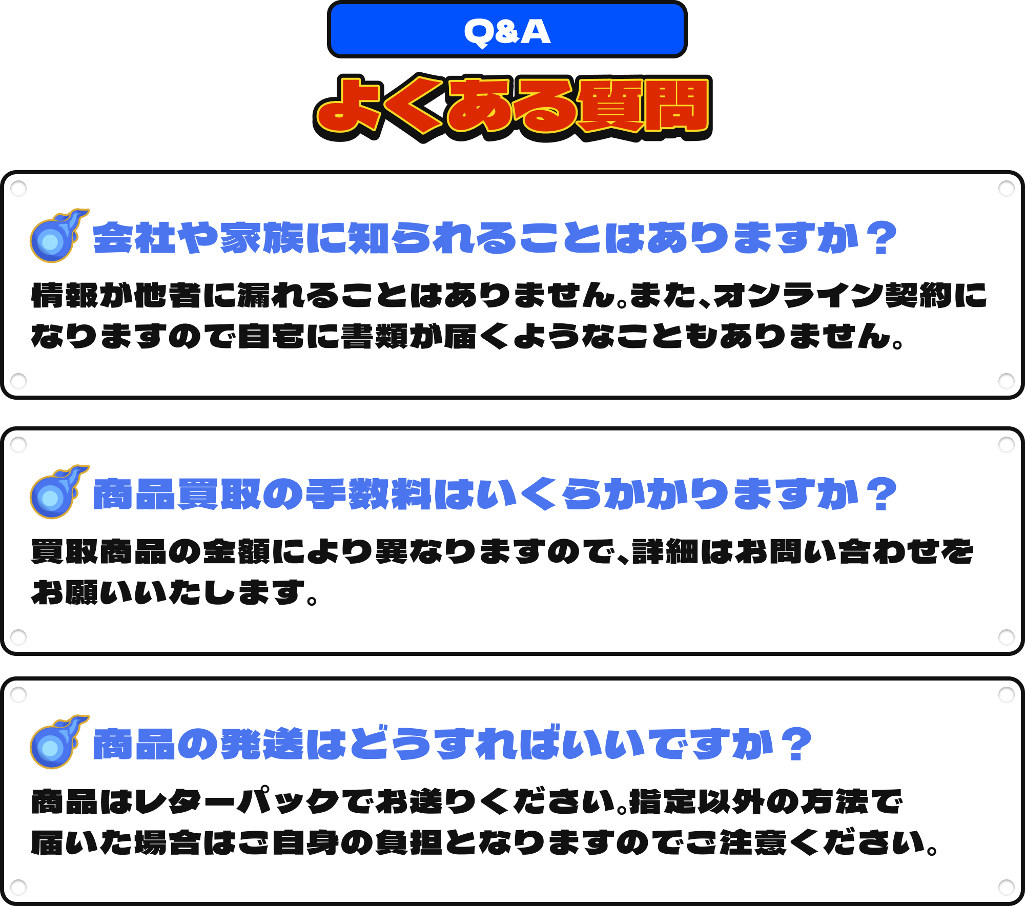 [Q&A]よくある質問｜①会社や家族に知られることはありますか？：情報が他社に漏れることはありません。また、オンライン契約になりますので自宅に書類が届くようなこともありません。②商品買取の手数料はいくらかかりますか？：買取商品により異なりますので、詳細はお問い合わせをお願いいたします。③商品の発送はどうすればいいですか？：商品はレターパックでお送りください。指定以外の方法で届いた場合はご自身の負担となりますのでご注意ください。