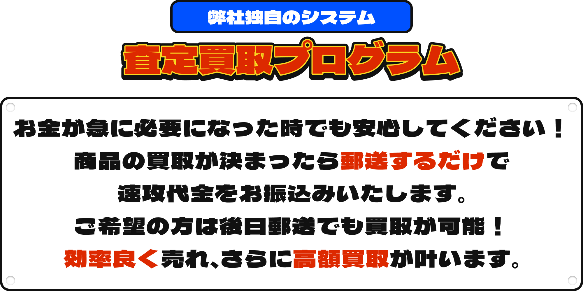 [弊社独自のシステム]査定買取プログラム|お金が必要になった時でも安心してください！商品の買取が決まったら郵送するだけで速攻代金をお振込みいたします。ご希望の方は後日郵送でも買取が可能！効率よく売れ、さらに高額買取が叶います。